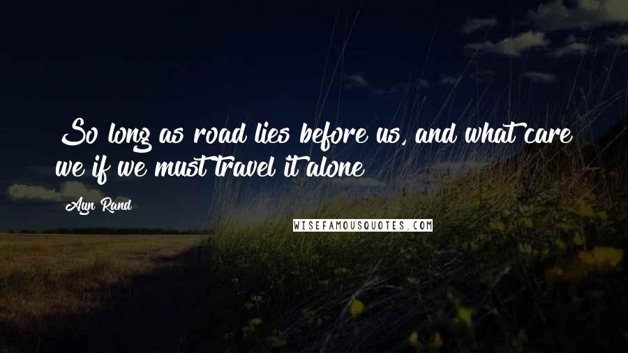 Ayn Rand Quotes: So long as road lies before us, and what care we if we must travel it alone!