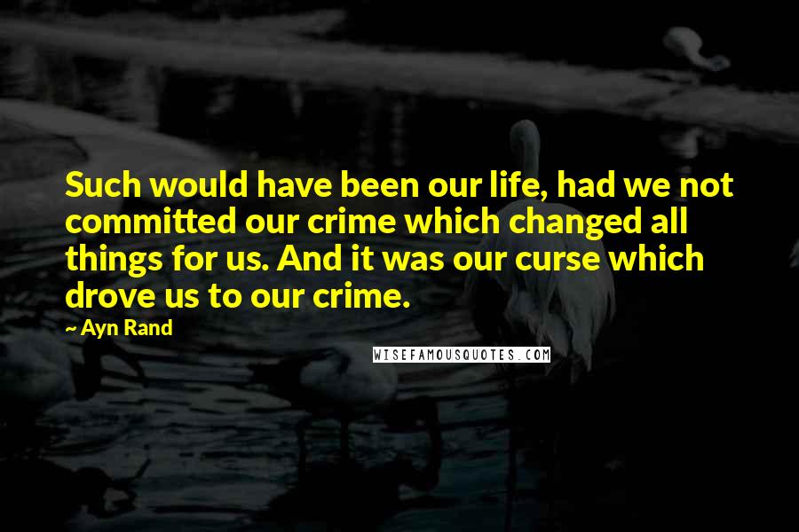 Ayn Rand Quotes: Such would have been our life, had we not committed our crime which changed all things for us. And it was our curse which drove us to our crime.