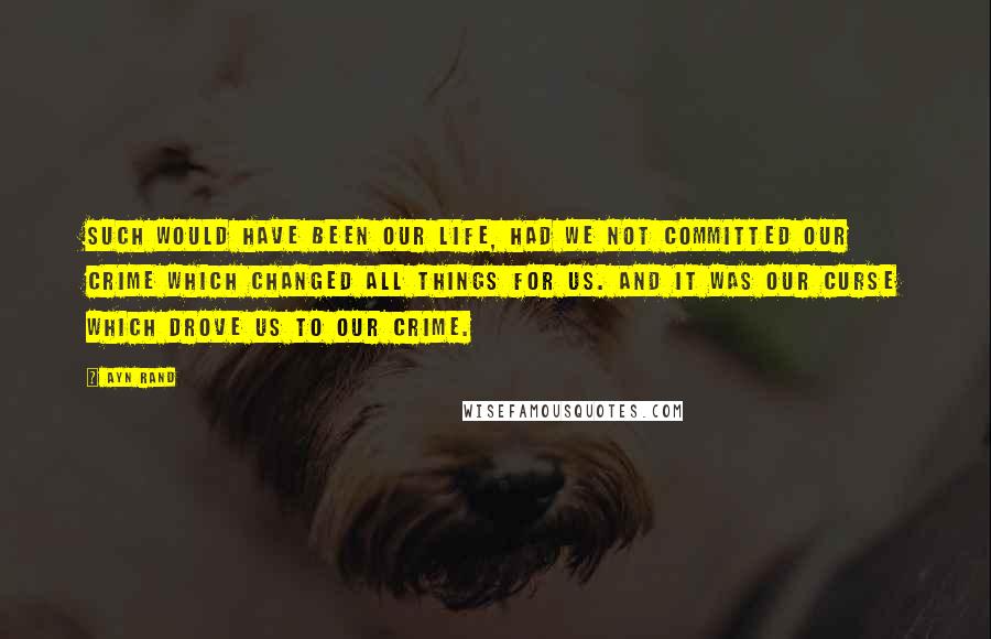 Ayn Rand Quotes: Such would have been our life, had we not committed our crime which changed all things for us. And it was our curse which drove us to our crime.
