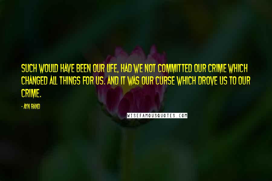 Ayn Rand Quotes: Such would have been our life, had we not committed our crime which changed all things for us. And it was our curse which drove us to our crime.