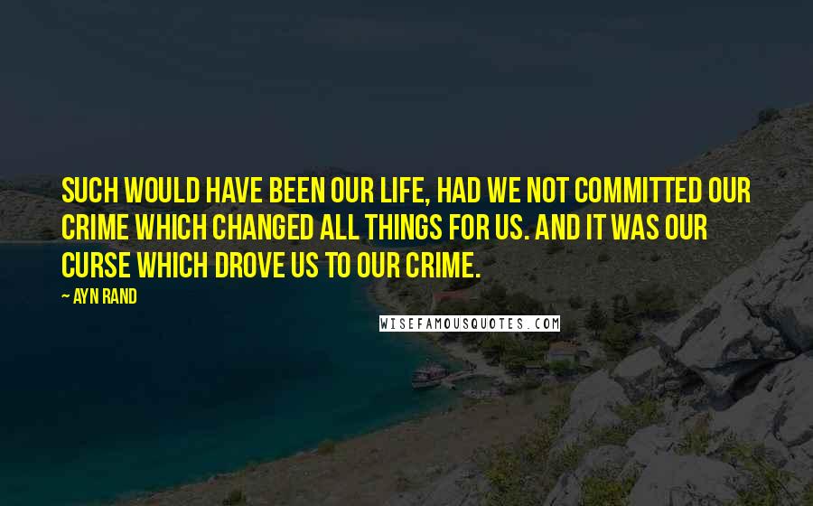 Ayn Rand Quotes: Such would have been our life, had we not committed our crime which changed all things for us. And it was our curse which drove us to our crime.