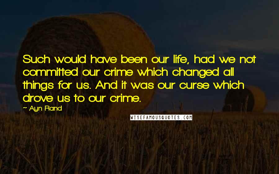 Ayn Rand Quotes: Such would have been our life, had we not committed our crime which changed all things for us. And it was our curse which drove us to our crime.