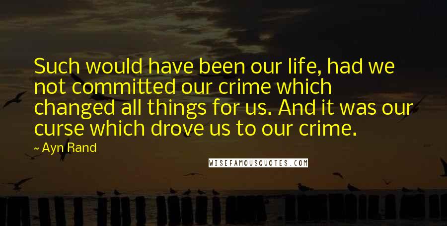 Ayn Rand Quotes: Such would have been our life, had we not committed our crime which changed all things for us. And it was our curse which drove us to our crime.