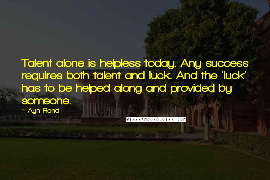 Ayn Rand Quotes: Talent alone is helpless today. Any success requires both talent and luck. And the 'luck' has to be helped along and provided by someone.