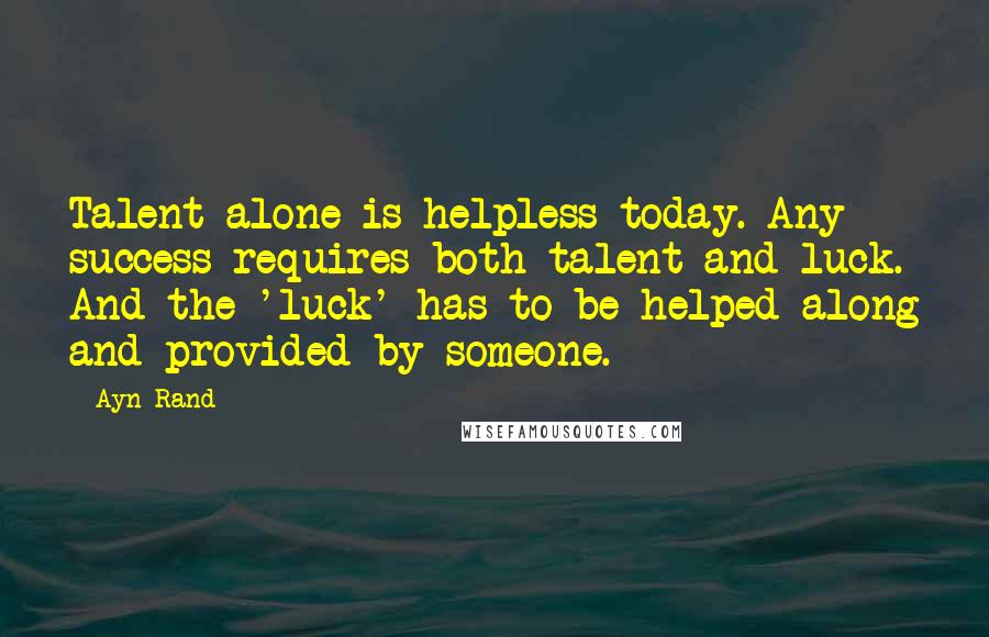 Ayn Rand Quotes: Talent alone is helpless today. Any success requires both talent and luck. And the 'luck' has to be helped along and provided by someone.