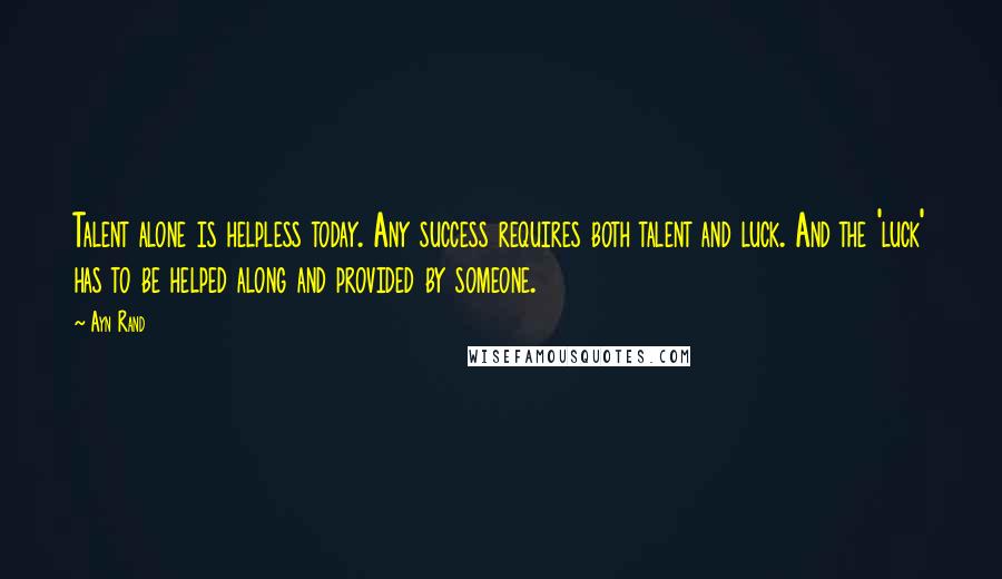 Ayn Rand Quotes: Talent alone is helpless today. Any success requires both talent and luck. And the 'luck' has to be helped along and provided by someone.