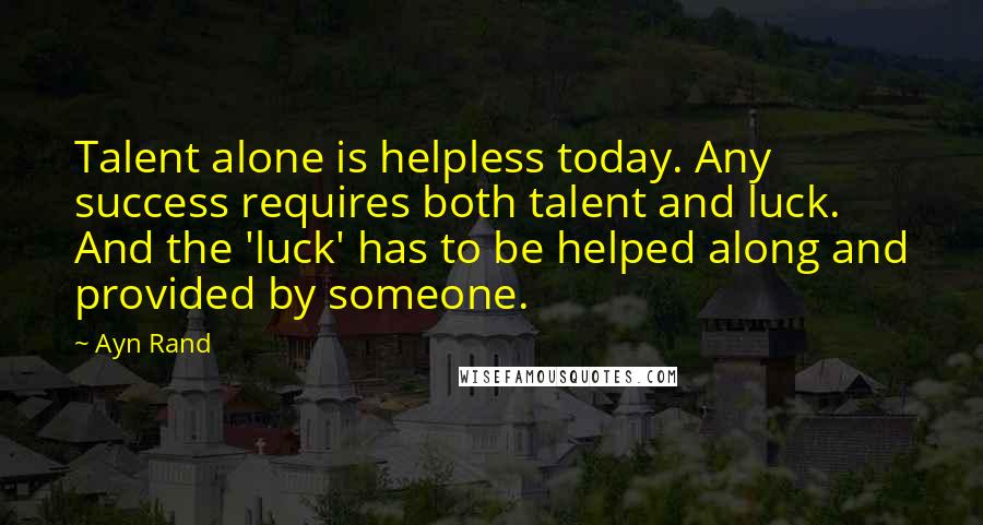 Ayn Rand Quotes: Talent alone is helpless today. Any success requires both talent and luck. And the 'luck' has to be helped along and provided by someone.