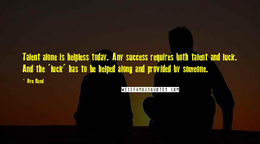 Ayn Rand Quotes: Talent alone is helpless today. Any success requires both talent and luck. And the 'luck' has to be helped along and provided by someone.