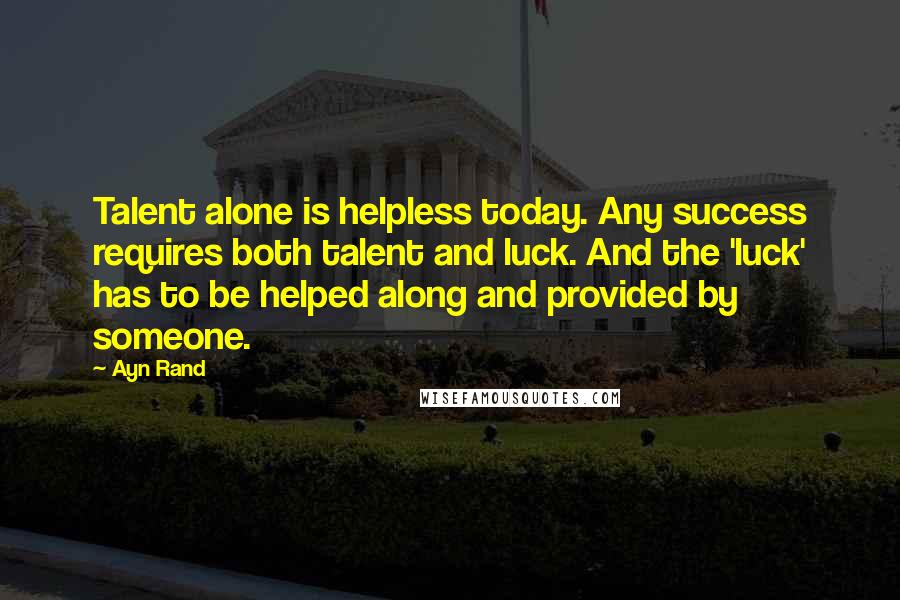 Ayn Rand Quotes: Talent alone is helpless today. Any success requires both talent and luck. And the 'luck' has to be helped along and provided by someone.