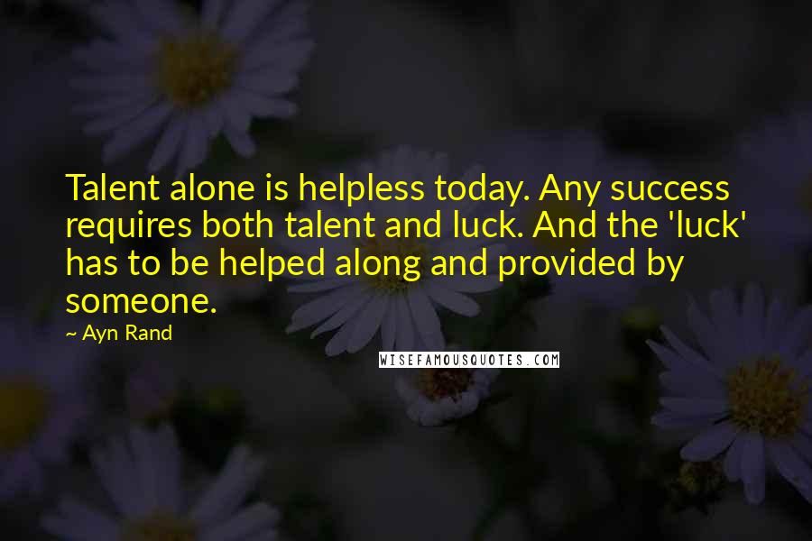 Ayn Rand Quotes: Talent alone is helpless today. Any success requires both talent and luck. And the 'luck' has to be helped along and provided by someone.