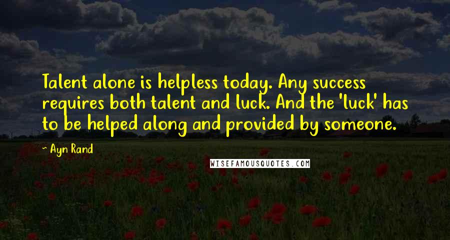 Ayn Rand Quotes: Talent alone is helpless today. Any success requires both talent and luck. And the 'luck' has to be helped along and provided by someone.