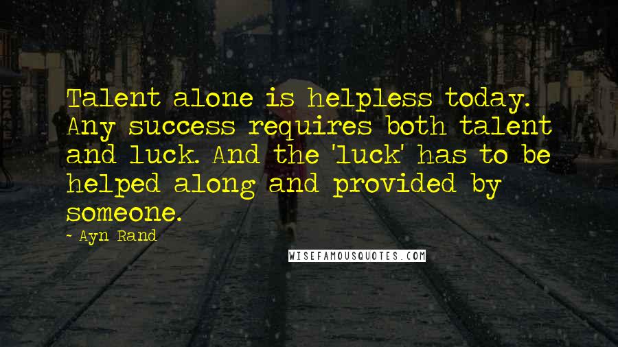 Ayn Rand Quotes: Talent alone is helpless today. Any success requires both talent and luck. And the 'luck' has to be helped along and provided by someone.