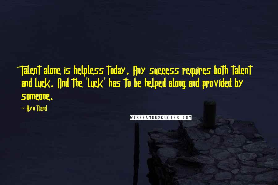 Ayn Rand Quotes: Talent alone is helpless today. Any success requires both talent and luck. And the 'luck' has to be helped along and provided by someone.