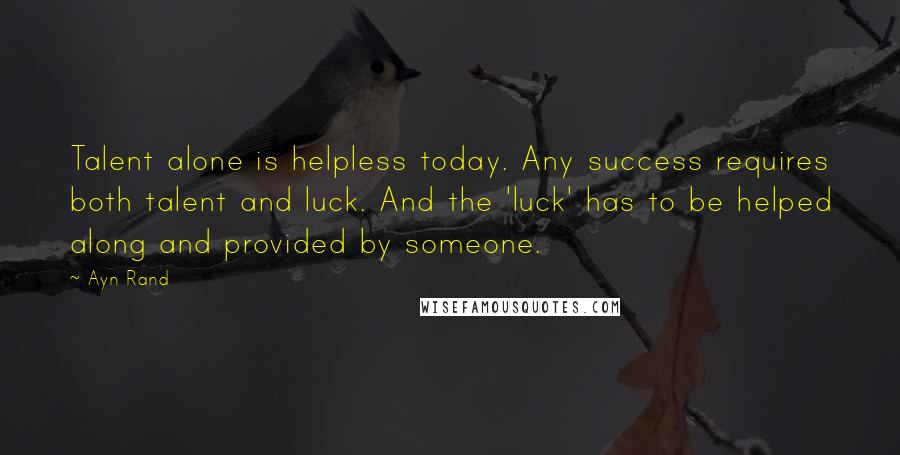 Ayn Rand Quotes: Talent alone is helpless today. Any success requires both talent and luck. And the 'luck' has to be helped along and provided by someone.