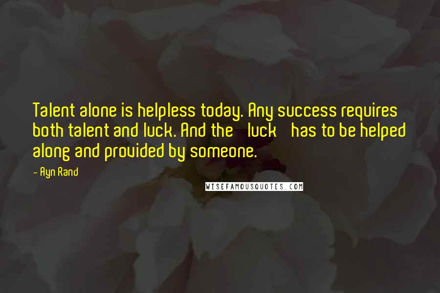 Ayn Rand Quotes: Talent alone is helpless today. Any success requires both talent and luck. And the 'luck' has to be helped along and provided by someone.