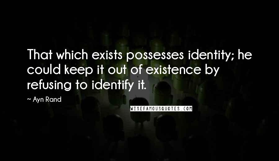 Ayn Rand Quotes: That which exists possesses identity; he could keep it out of existence by refusing to identify it.