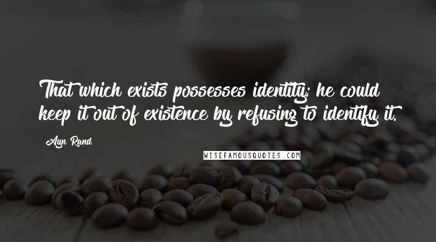 Ayn Rand Quotes: That which exists possesses identity; he could keep it out of existence by refusing to identify it.