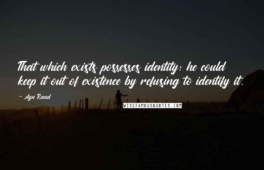 Ayn Rand Quotes: That which exists possesses identity; he could keep it out of existence by refusing to identify it.