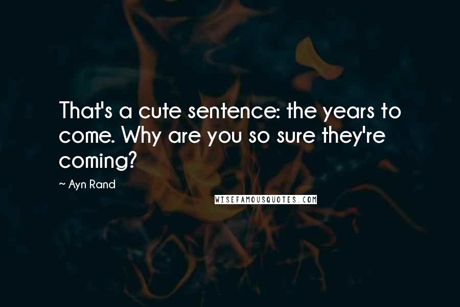 Ayn Rand Quotes: That's a cute sentence: the years to come. Why are you so sure they're coming?