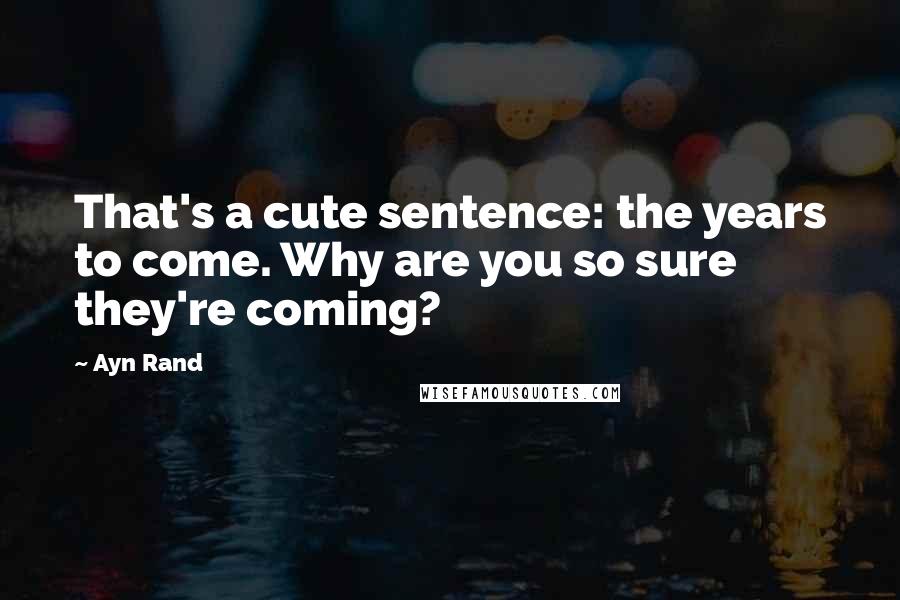 Ayn Rand Quotes: That's a cute sentence: the years to come. Why are you so sure they're coming?