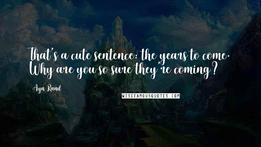 Ayn Rand Quotes: That's a cute sentence: the years to come. Why are you so sure they're coming?