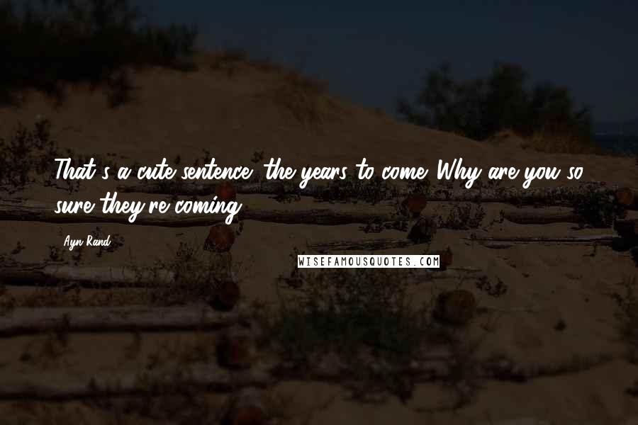 Ayn Rand Quotes: That's a cute sentence: the years to come. Why are you so sure they're coming?