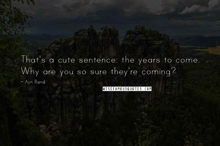Ayn Rand Quotes: That's a cute sentence: the years to come. Why are you so sure they're coming?