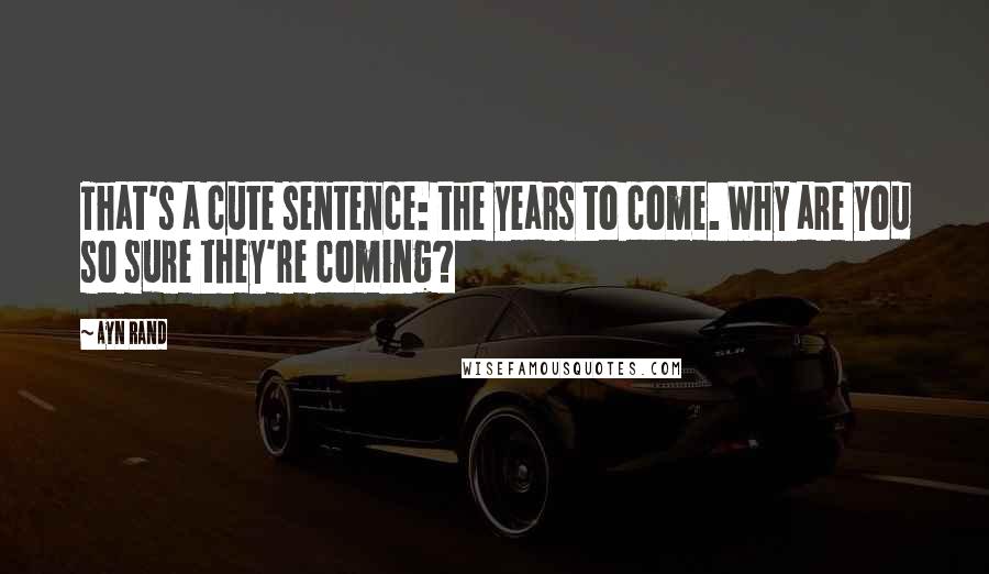 Ayn Rand Quotes: That's a cute sentence: the years to come. Why are you so sure they're coming?