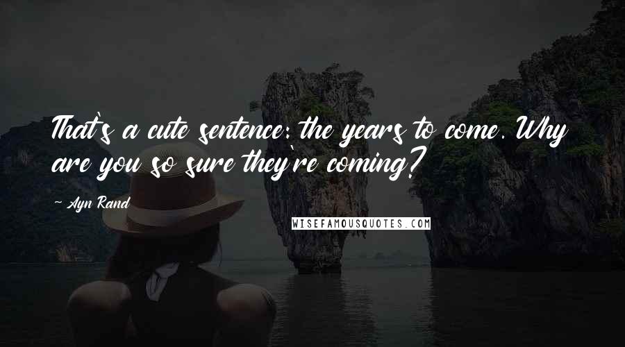 Ayn Rand Quotes: That's a cute sentence: the years to come. Why are you so sure they're coming?
