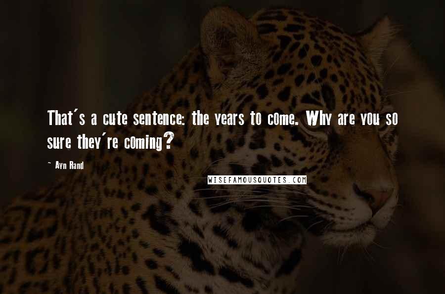 Ayn Rand Quotes: That's a cute sentence: the years to come. Why are you so sure they're coming?