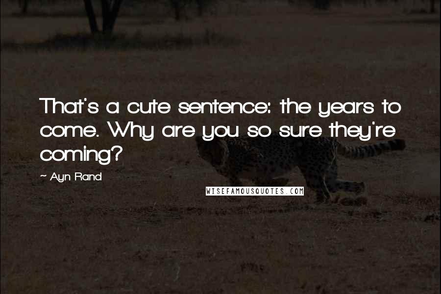 Ayn Rand Quotes: That's a cute sentence: the years to come. Why are you so sure they're coming?