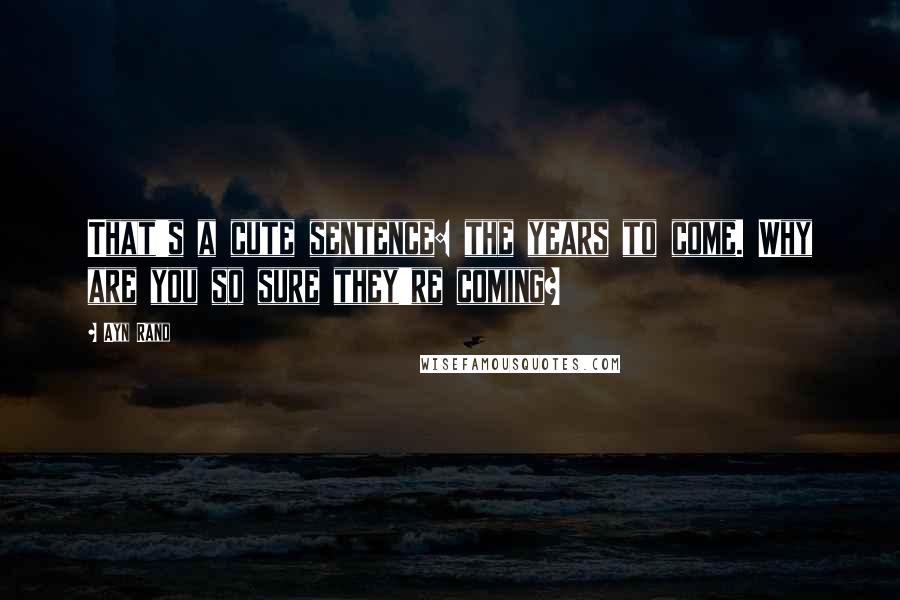 Ayn Rand Quotes: That's a cute sentence: the years to come. Why are you so sure they're coming?