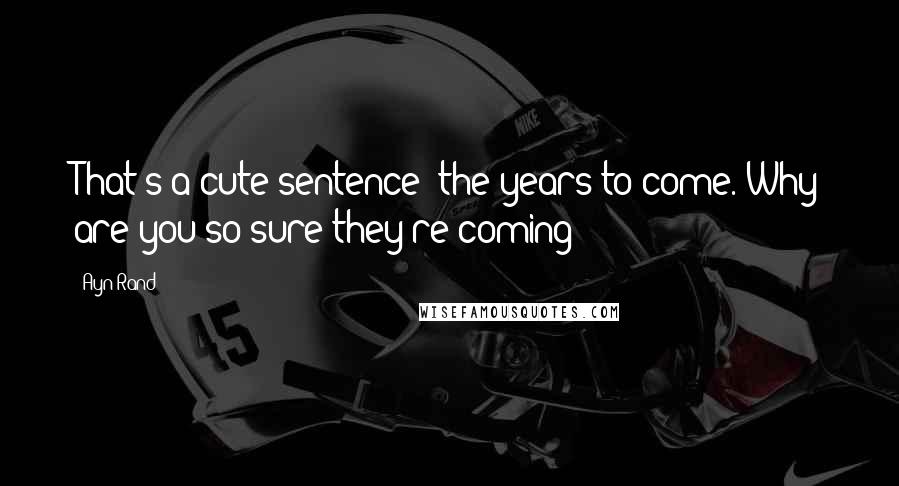Ayn Rand Quotes: That's a cute sentence: the years to come. Why are you so sure they're coming?