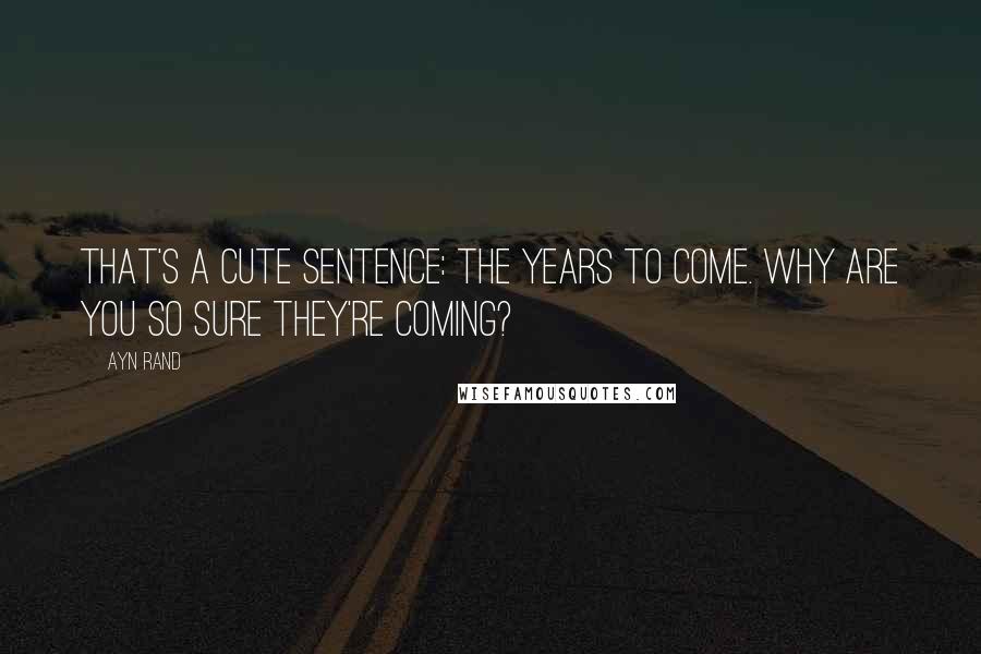 Ayn Rand Quotes: That's a cute sentence: the years to come. Why are you so sure they're coming?