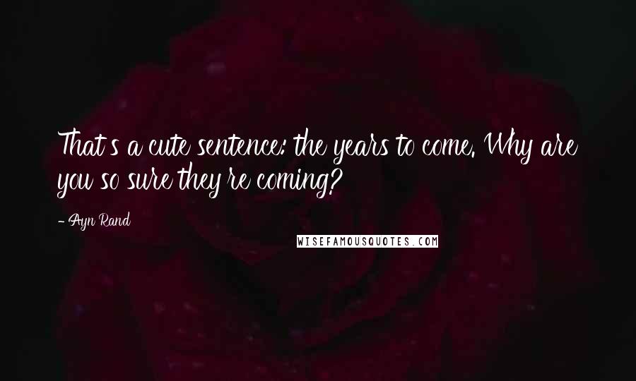 Ayn Rand Quotes: That's a cute sentence: the years to come. Why are you so sure they're coming?