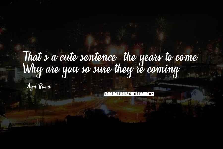 Ayn Rand Quotes: That's a cute sentence: the years to come. Why are you so sure they're coming?