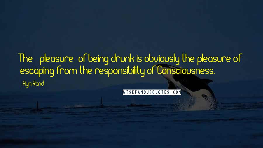 Ayn Rand Quotes: The ' pleasure' of being drunk is obviously the pleasure of escaping from the responsibility of Consciousness.