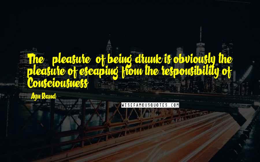 Ayn Rand Quotes: The ' pleasure' of being drunk is obviously the pleasure of escaping from the responsibility of Consciousness.