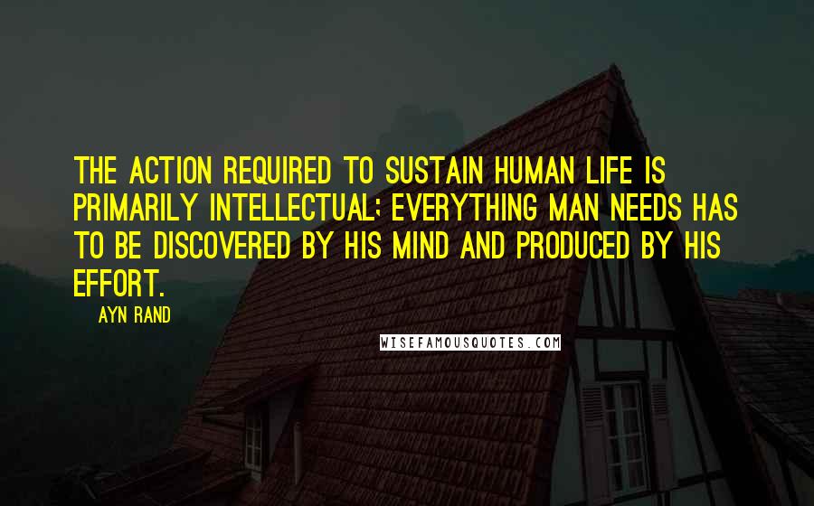 Ayn Rand Quotes: The action required to sustain human life is primarily intellectual; everything man needs has to be discovered by his mind and produced by his effort.