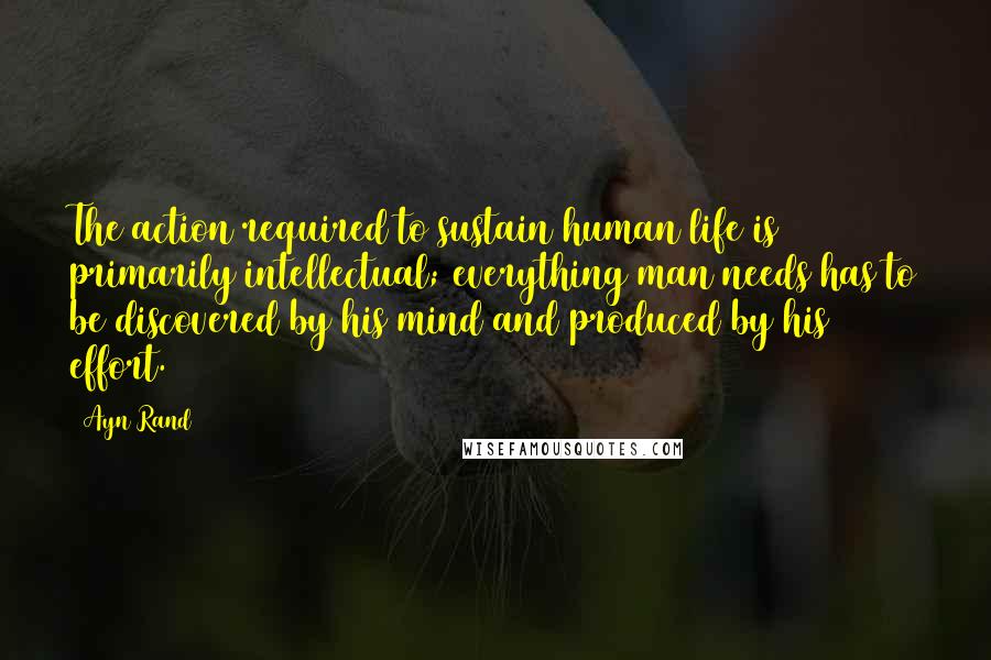 Ayn Rand Quotes: The action required to sustain human life is primarily intellectual; everything man needs has to be discovered by his mind and produced by his effort.