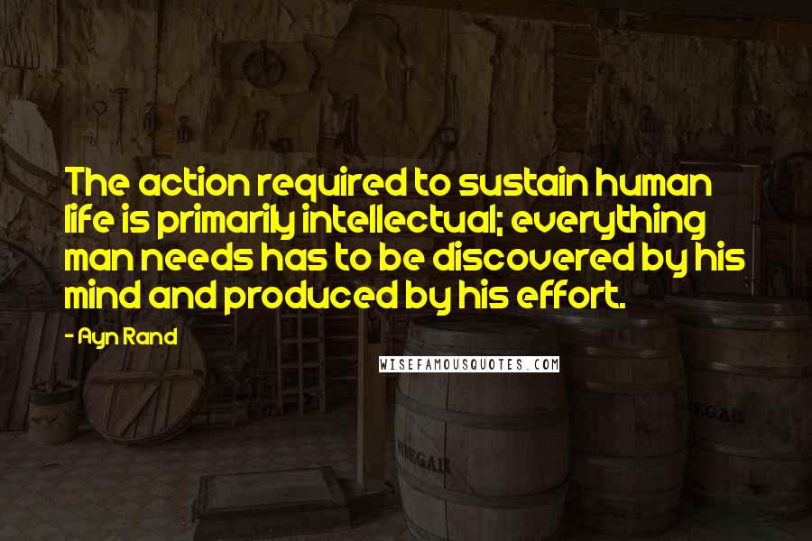 Ayn Rand Quotes: The action required to sustain human life is primarily intellectual; everything man needs has to be discovered by his mind and produced by his effort.