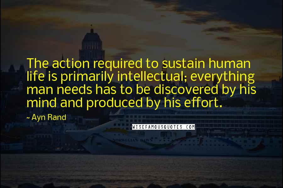 Ayn Rand Quotes: The action required to sustain human life is primarily intellectual; everything man needs has to be discovered by his mind and produced by his effort.