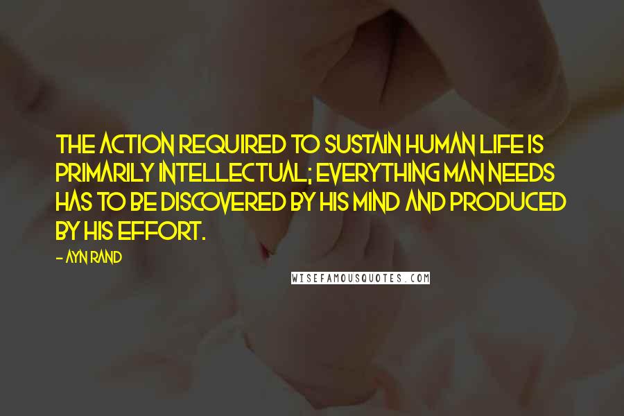 Ayn Rand Quotes: The action required to sustain human life is primarily intellectual; everything man needs has to be discovered by his mind and produced by his effort.