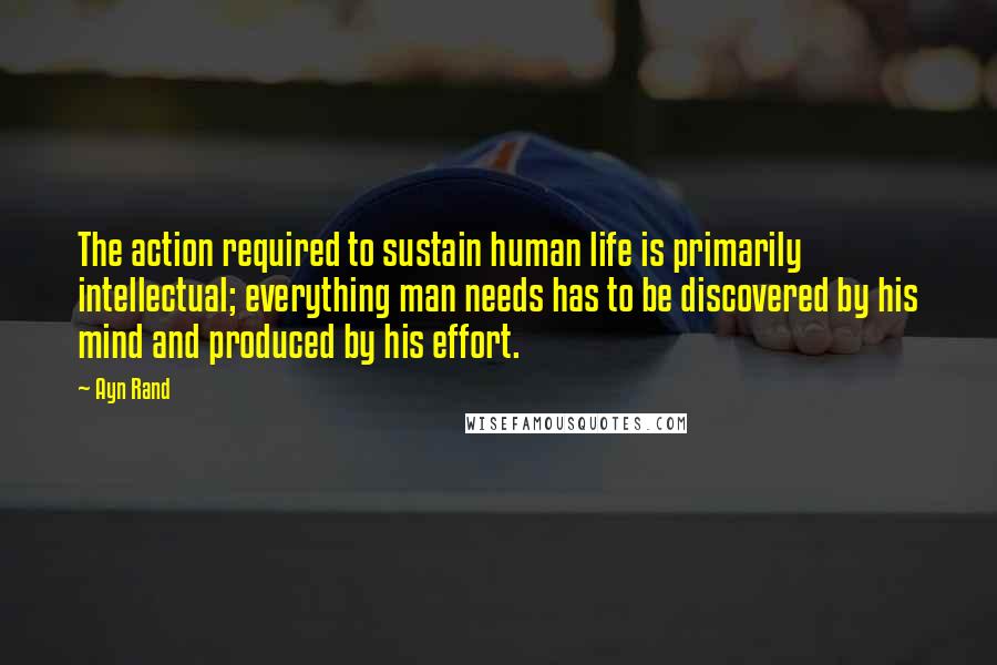 Ayn Rand Quotes: The action required to sustain human life is primarily intellectual; everything man needs has to be discovered by his mind and produced by his effort.