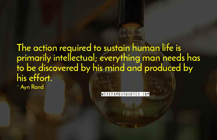 Ayn Rand Quotes: The action required to sustain human life is primarily intellectual; everything man needs has to be discovered by his mind and produced by his effort.