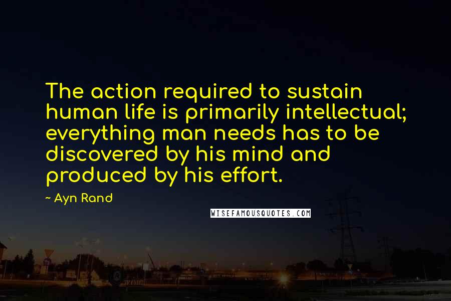 Ayn Rand Quotes: The action required to sustain human life is primarily intellectual; everything man needs has to be discovered by his mind and produced by his effort.