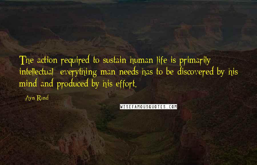 Ayn Rand Quotes: The action required to sustain human life is primarily intellectual; everything man needs has to be discovered by his mind and produced by his effort.