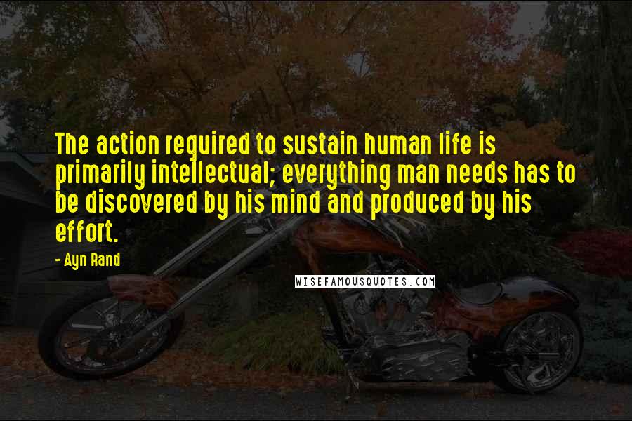 Ayn Rand Quotes: The action required to sustain human life is primarily intellectual; everything man needs has to be discovered by his mind and produced by his effort.