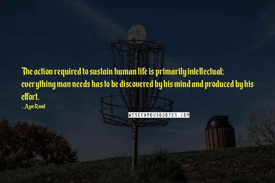 Ayn Rand Quotes: The action required to sustain human life is primarily intellectual; everything man needs has to be discovered by his mind and produced by his effort.