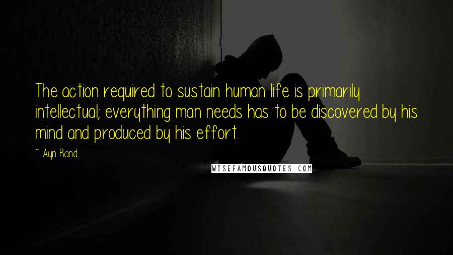 Ayn Rand Quotes: The action required to sustain human life is primarily intellectual; everything man needs has to be discovered by his mind and produced by his effort.